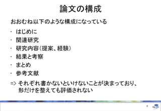 論文の構成
おおむね以下のような構成になっている
• はじめに
• 関連研究
• 研究内容（提案、経験）
• 結果と考察
• まとめ
• 参考文献
=> それぞれ書かないといけないことが決まっており、
形だけを整えても評価されない
9
 