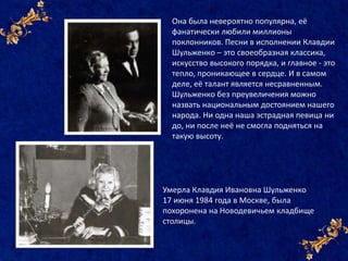 Она была невероятно популярна, её
фанатически любили миллионы
поклонников. Песни в исполнении Клавдии
Шульженко – это своеобразная классика,
искусство высокого порядка, и главное - это
тепло, проникающее в сердце. И в самом
деле, её талант является несравненным.
Шульженко без преувеличения можно
назвать национальным достоянием нашего
народа. Ни одна наша эстрадная певица ни
до, ни после неё не смогла подняться на
такую высоту.
Умерла Клавдия Ивановна Шульженко
17 июня 1984 года в Москве, была
похоронена на Новодевичьем кладбище
столицы.
 