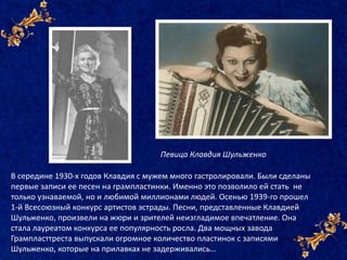 В середине 1930-х годов Клавдия с мужем много гастролировали. Были сделаны
первые записи ее песен на грампластинки. Именно это позволило ей стать не
только узнаваемой, но и любимой миллионами людей. Осенью 1939-го прошел
1-й Всесоюзный конкурс артистов эстрады. Песни, представленные Клавдией
Шульженко, произвели на жюри и зрителей неизгладимое впечатление. Она
стала лауреатом конкурса ее популярность росла. Два мощных завода
Грампласттреста выпускали огромное количество пластинок с записями
Шульженко, которые на прилавках не задерживались…
Певица Клавдия Шульженко
 