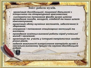 Зміст роботи музеїв.
• організація дослідницької, пошукової діяльності з
історичного та літературного краєзнавства;
• систематичне поповнення фондів музею шляхом
проведення походів, екскурсій, співбесід та інших шляхів
комплектування;
• організація обліку музейних експонатів, забезпечення їх
зберігання;
• створення і поповнення стаціонарних експозицій та
виставок;
• проведення освітньо-виховної роботи серед учнівської
молоді і населення;
• організація та участь у історико-патріотичних заходах
різних рівнів;
• надання можливості використання матеріалів музею в
навчально-виховному процесі та науково-дослідницькій
роботі.
 