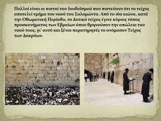 Πολλοί είναι οι πιστοί του Ιουδαϊσμού που πιστεύουν ότι το τείχος
αποτελεί τμήμα του ναού του Σολομώντα. Από το 16ο αιώνα, κατά
την Οθωμανική Περίοδο, το Δυτικό τείχος έγινε κύριος τόπος
προσκυνήματος των Εβραίων όπου θρηνούσαν την απώλεια του
ναού τους, γι’ αυτό και ξένοι παρατηρητές το ονόμασαν Τείχος
των Δακρύων.
 