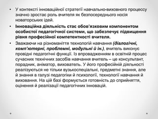 • У контексті інноваційної стратегії навчально-виховного процессу
значно зростає роль вчителя як безпосереднього носія
новаторських ідей.
• Інноваційна діяльність стає обов’язковим компонентом
особистої педагогічної системи, що забезпечує підвищення
рівня професійної компетентності вчителя.
• Зважаючи на різноманіття технологій навчання (діалогічні,
комп’ютерні, проблемні, модульні й ін.), вчитель виконує
провідні педагогічні функції. Із впровадженням в освітній процес
сучасних технічних засобів навчання вчитель – це консультант,
порадник, аніматор, вихователь. У його професійній діяльності
реалізуються не тільки вузькоспеціальні, предметні знання, але
й знання в галузі педагогіки й психології, технології навчання й
виховання. На цій базі формується готовність до сприйняття,
оцінення й реалізації педагогічних інновацій.
 