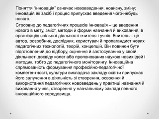 Поняття “інновація” означає нововведення, новизну, зміну;
інновація як засіб і процес припускає введення чого-небудь
нового.
Стосовно до педагогічних процесів інновація – це введення
нового в мету, зміст, методи й форми навчання й виховання, в
організацію спільної діяльності вчителя і учнів. Вчитель – це
автор, розробник, дослідник, користувач й пропагандист нових
педагогічних технологій, теорій, концепцій. Він повинен бути
підготовлений до відбору, оцінення й застосуванню у своїй
діяльності досвіду колег або пропонованих наукою нових ідей і
методик, тобто до педагогічного моніторингу. Інноваційна
спрямованість формування професійно-педагогічної
компетентності, культури викладача закладу освіти припускає
його залучення в діяльність зі створення, освоєння й
використання педагогічних нововведень у практиці навчання й
виховання учнів, створення у навчальному закладі певного
інноваційного середовища.
 