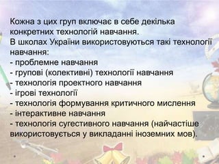 Кожна з цих груп включає в себе декілька
конкретних технологій навчання.
В школах України використовуються такі технології
навчання:
- проблемне навчання
- групові (колективні) технології навчання
- технологія проектного навчання
- ігрові технології
- технологія формування критичного мислення
- інтерактивне навчання
- технологія сугестивного навчання (найчастіше
використовується у викладанні іноземних мов).
 