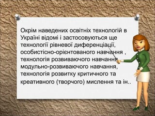 Окрім наведених освітніх технологій в
Україні відомі і застосовуються ще
технології рівневої диференціації,
особистісно-орієнтованого навчання ,
технологія розвиваючого навчання,
модульно-розвиваючого навчання,
технологія розвитку критичного та
креативного (творчого) мислення та ін..
 