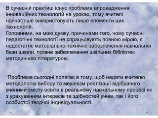 В сучасній практиці існує проблема впровадження
інноваційних технологій на уроках, тому вчителі
найчастіше використовують лише елементи цих
технологій.
Головними, на мою думку, причинами того, чому сучасні
педагогічні технології не спрацьовують повною мірою, є
недостатнє матеріально-технічне забезпечення навчальної
бази школи, погане забезпечення шкільних бібліотек
методичною літературою.
“Проблема сьогодні полягає в тому, щоб надати вчителю
методологію вибору та механізм реалізації відібраного
вченими змісту освіти в реальному навчальному процесі як
з урахуванням інтересів та здібностей учнів, так і його
особистої творчої індивідуальності.
 
