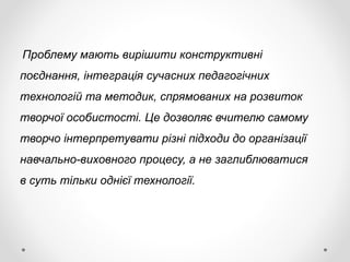 Проблему мають вирішити конструктивні
поєднання, інтеграція сучасних педагогічних
технологій та методик, спрямованих на розвиток
творчої особистості. Це дозволяє вчителю самому
творчо інтерпретувати різні підходи до організації
навчально-виховного процесу, а не заглиблюватися
в суть тільки однієї технології.
 