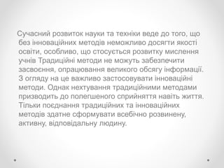 Сучасний розвиток науки та техніки веде до того, що
без інноваційних методів неможливо досягти якості
освіти, особливо, що стосується розвитку мислення
учнів Традиційні методи не можуть забезпечити
засвоєння, опрацювання великого обсягу інформації.
З огляду на це важливо застосовувати інноваційні
методи. Однак нехтування традиційними методами
призводить до полегшеного сприйняття навіть життя.
Тільки поєднання традиційних та інноваційних
методів здатне сформувати всебічно розвинену,
активну, відповідальну людину.
 