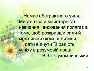 Немає абстрактного учня...
Мистецтво й майстерність
навчання і виховання полягає в
тому, щоб розкривши сили й
можливості кожної дитини,
дати відчути їй радість
успіху в розумовій праці.
В. О. Сухомлинський
 