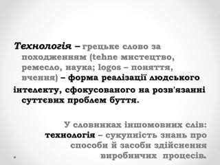 Технологія – грецьке слово за
походженням (tehne мистецтво,
ремесло, наука; logos – поняття,
вчення) – форма реалізації людського
інтелекту, сфокусованого на розв'язанні
суттєвих проблем буття.
У словниках іншомовних слів:
технологія – сукупність знань про
способи й засоби здійснення
виробничих процесів.
 