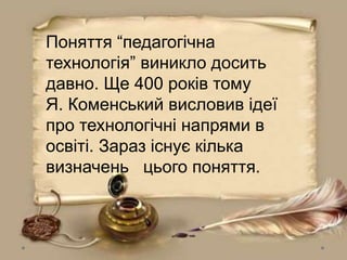 Поняття “педагогічна
технологія” виникло досить
давно. Ще 400 років тому
Я. Коменський висловив ідеї
про технологічні напрями в
освіті. Зараз існує кілька
визначень цього поняття.
 