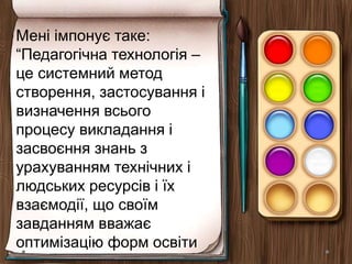 Мені імпонує таке:
“Педагогічна технологія –
це системний метод
створення, застосування і
визначення всього
процесу викладання і
засвоєння знань з
урахуванням технічних і
людських ресурсів і їх
взаємодії, що своїм
завданням вважає
оптимізацію форм освіти
 