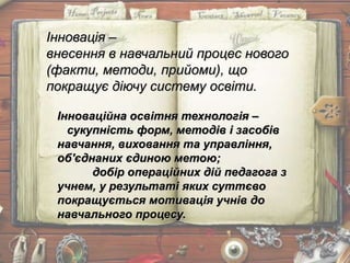 Інновація –
внесення в навчальний процес нового
(факти, методи, прийоми), що
покращує діючу систему освіти.
Інноваційна освітня технологія –
сукупність форм, методів і засобів
навчання, виховання та управління,
об'єднаних єдиною метою;
добір операційних дій педагога з
учнем, у результаті яких суттєво
покращується мотивація учнів до
навчального процесу.
 