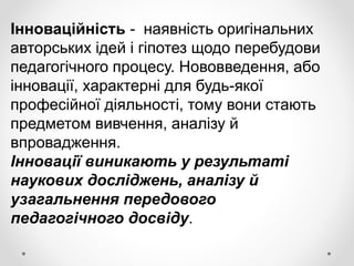 Інноваційність - наявність оригінальних
авторських ідей і гіпотез щодо перебудови
педагогічного процесу. Нововведення, або
інновації, характерні для будь-якої
професійної діяльності, тому вони стають
предметом вивчення, аналізу й
впровадження.
Інновації виникають у результаті
наукових досліджень, аналізу й
узагальнення передового
педагогічного досвіду.
 
