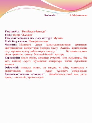 Бекітемін: А.Әбдірахманова
Тақырыбы: “Балабақша бағында”
Тобы: ересек “Жұлдыз”
Ұйымдастырылған оқу іс-әрекет түрі: Музыка
Білім беру саласы: Шығармашылық
Мақсаты: Музыкаға деген қызығушылықтарын арттырып,
шығрмашылық қабілеттерін ұштауға баулу. Әуендік, динамикалық
есту, ырғақты сезіну қабілеттерін дамыту. Би қимылдарына,
ойын әрекетіне қатысу белсенділіктерін арттыру.
Көрнекілігі: видео ролик, аспаптар суретері, нота сызықтары, бас
кілт, ноталар суреті, музыкалық аппаратура, дыбыс күшейткіш
калонка.
Әдіс-тәсілі: ырғақты қимыл, ән тыңдау, ән айту, музыкалық –
дидактикалық ойын, сұрау, түсіндіру, сұрақ-жауап.
Билингвистикалық компонент: балабақша-детский сад, ритм-
ырғақ, темп-екпін, әуен-мелодия
 
