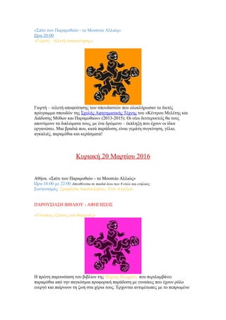 «Σπίτι των Παραμυθιών - το Μουσείο Αλλιώς»
Ωρα 20:00
«Γιορτή – τελετή αποφοίτησης»
Γιορτή – τελετή αποφοίτησης των σπουδαστών που ολοκλήρωσαν το διετές
πρόγραμμα σπουδών της Σχολής Αφηγηματικής Τέχνης του «Κέντρου Μελέτης και
Διάδοσης Μύθων και Παραμυθιών» (2013-2015). Οι νέοι δευτεροετείς θα τους
απονύμουν τα διπλώματα τους, με ένα δρώμενο – έκπληξη που έχουν οι ίδιοι
οργανώσει. Μια βραδιά που, κατά παράδοση, είναι γεμάτη συγκίνηση, γέλιο,
αγκαλιές, πααμύθια και κεράσματα!
Κυριακή 20 Μαρτίου 2016
Αθήνα. «Σπίτι των Παραμυθιών - το Μουσείο Αλλιώς»
Ώρα 18:00 με 22:00 Απευθύνεται σε παιδιά άνω των 8 ετών και ενήλικες
Συντονισμός: Σμαράγδα Αποστολάτου, Τίνα Αγγέλου
ΠΑΡΟΥΣΙΑΣΗ ΒΙΒΛΙΟΥ - ΑΦΗΓΗΣΕΙΣ
«Γυναίκες έξυπνες και θαρρετές»
Η πρώτη παρουσίαση του βιβλίου της Μαρίας Βλαχάκη. που περιλαμβάνει
πααμύθια από την παγκόσμια προφορική παράδοση με γυναίκες που έχουν ρόλο
ενεργό και παίρνουν τη ζωή στα χέρια τους. Έρχονται αντιμέτωπες με το πεπρωμένο
 