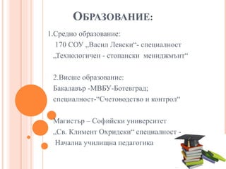 ОБРАЗОВАНИЕ:
1.Средно образование:
170 СОУ „Васил Левски“- специалност
„Технологичен - стопански мениджмънт“
2.Висше образование:
Бакалавър -МВБУ-Ботевград;
специалност-“Счетоводство и контрол“
Магистър – Софийски университет
„Св. Климент Охридски“ специалност -
Начална училищна педагогика
 
