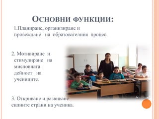ОСНОВНИ ФУНКЦИИ:
1.Планиране, организиране и
провеждане на образователния процес.
2. Мотивиране и
стимулиране на
мисловната
дейност на
учениците.
3. Откриване и развиване
силните страни на ученика.
 