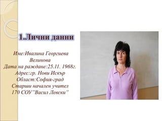 1.Лични данни
Име:Ивалина Георгиева
Велинова
Дата на раждане:25.11. 1968г.
Адрес:гр. Нови Искър
Област:София-град
Старши начален учител
170 СОУ”Васил Левски”
 