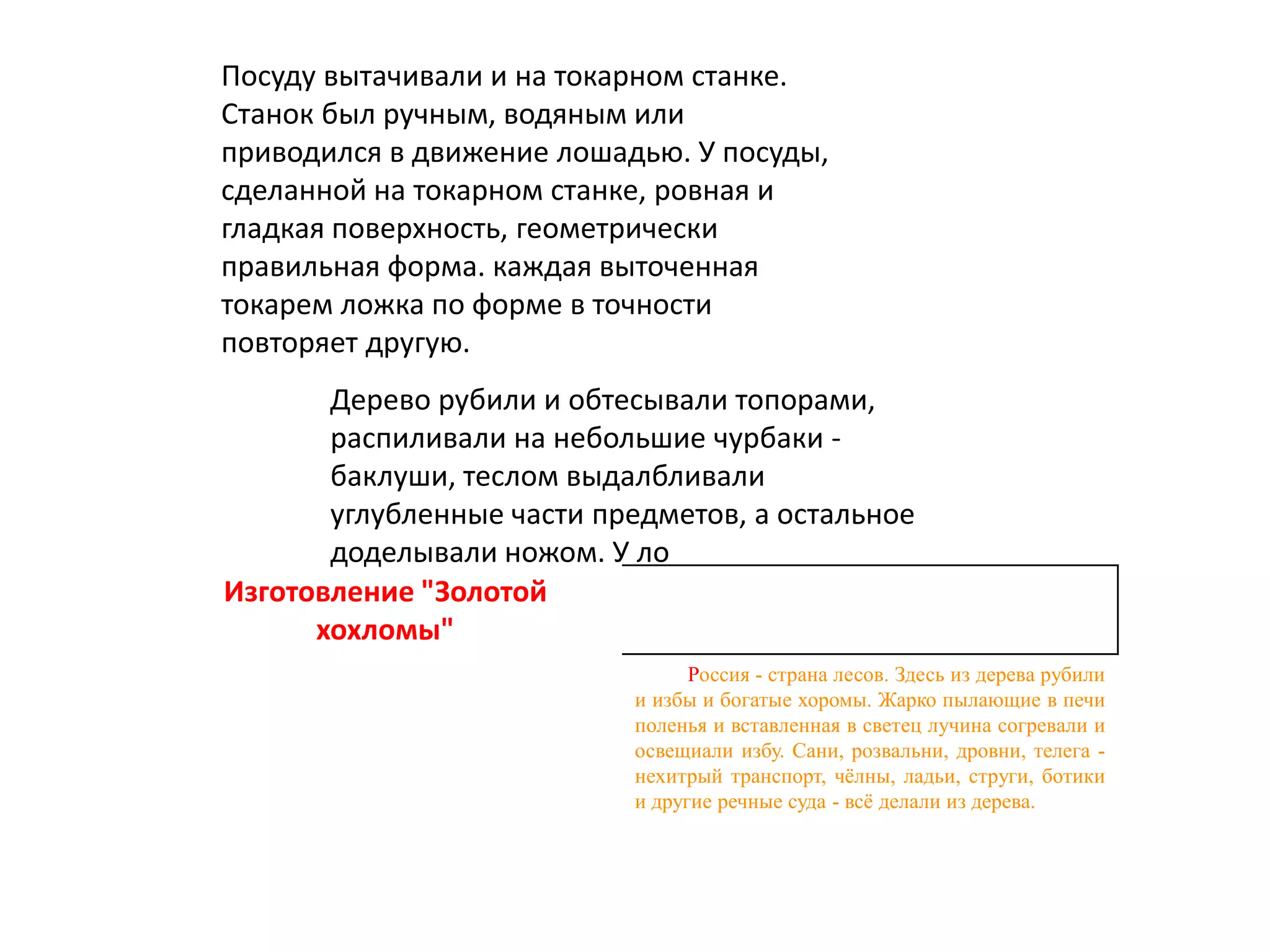 Изготовление "Золотой
хохломы"
Россия - страна лесов. Здесь из дерева рубили
и избы и богатые хоромы. Жарко пылающие в печи
поленья и вставленная в светец лучина согревали и
освещиали избу. Сани, розвальни, дровни, телега -
нехитрый транспорт, чёлны, ладьи, струги, ботики
и другие речные суда - всё делали из дерева.
Дерево рубили и обтесывали топорами,
распиливали на небольшие чурбаки -
баклуши, теслом выдалбливали
углубленные части предметов, а остальное
доделывали ножом. У ло
Посуду вытачивали и на токарном станке.
Станок был ручным, водяным или
приводился в движение лошадью. У посуды,
сделанной на токарном станке, ровная и
гладкая поверхность, геометрически
правильная форма. каждая выточенная
токарем ложка по форме в точности
повторяет другую.
 