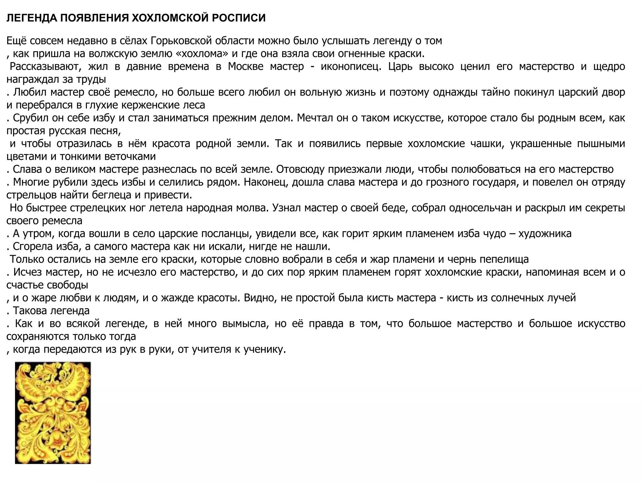 ЛЕГЕНДА ПОЯВЛЕНИЯ ХОХЛОМСКОЙ РОСПИСИ
Ещё совсем недавно в сёлах Горьковской области можно было услышать легенду о том
, как пришла на волжскую землю «хохлома» и где она взяла свои огненные краски.
Рассказывают, жил в давние времена в Москве мастер - иконописец. Царь высоко ценил его мастерство и щедро
награждал за труды
. Любил мастер своё ремесло, но больше всего любил он вольную жизнь и поэтому однажды тайно покинул царский двор
и перебрался в глухие керженские леса
. Срубил он себе избу и стал заниматься прежним делом. Мечтал он о таком искусстве, которое стало бы родным всем, как
простая русская песня,
и чтобы отразилась в нём красота родной земли. Так и появились первые хохломские чашки, украшенные пышными
цветами и тонкими веточками
. Слава о великом мастере разнеслась по всей земле. Отовсюду приезжали люди, чтобы полюбоваться на его мастерство
. Многие рубили здесь избы и селились рядом. Наконец, дошла слава мастера и до грозного государя, и повелел он отряду
стрельцов найти беглеца и привести.
Но быстрее стрелецких ног летела народная молва. Узнал мастер о своей беде, собрал односельчан и раскрыл им секреты
своего ремесла
. А утром, когда вошли в село царские посланцы, увидели все, как горит ярким пламенем изба чудо – художника
. Сгорела изба, а самого мастера как ни искали, нигде не нашли.
Только остались на земле его краски, которые словно вобрали в себя и жар пламени и чернь пепелища
. Исчез мастер, но не исчезло его мастерство, и до сих пор ярким пламенем горят хохломские краски, напоминая всем и о
счастье свободы
, и о жаре любви к людям, и о жажде красоты. Видно, не простой была кисть мастера - кисть из солнечных лучей
. Такова легенда
. Как и во всякой легенде, в ней много вымысла, но её правда в том, что большое мастерство и большое искусство
сохраняются только тогда
, когда передаются из рук в руки, от учителя к ученику.
 