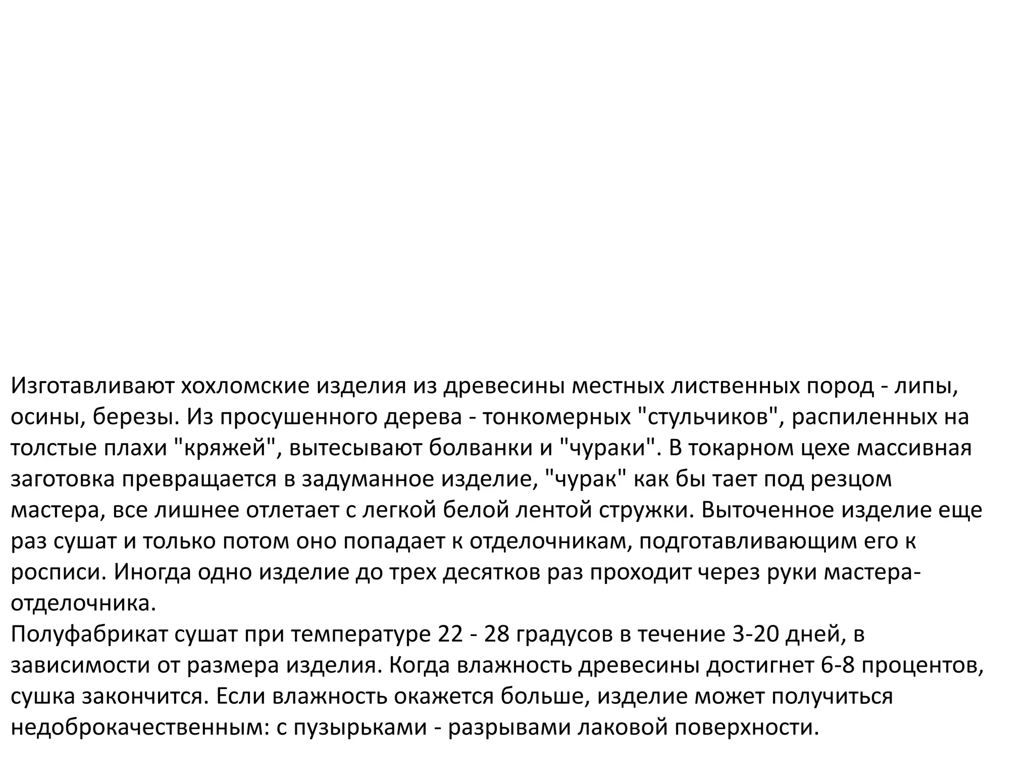 Изготавливают хохломские изделия из древесины местных лиственных пород - липы,
осины, березы. Из просушенного дерева - тонкомерных "стульчиков", распиленных на
толстые плахи "кряжей", вытесывают болванки и "чураки". В токарном цехе массивная
заготовка превращается в задуманное изделие, "чурак" как бы тает под резцом
мастера, все лишнее отлетает с легкой белой лентой стружки. Выточенное изделие еще
раз сушат и только потом оно попадает к отделочникам, подготавливающим его к
росписи. Иногда одно изделие до трех десятков раз проходит через руки мастера-
отделочника.
Полуфабрикат сушат при температуре 22 - 28 градусов в течение 3-20 дней, в
зависимости от размера изделия. Когда влажность древесины достигнет 6-8 процентов,
сушка закончится. Если влажность окажется больше, изделие может получиться
недоброкачественным: с пузырьками - разрывами лаковой поверхности.
 