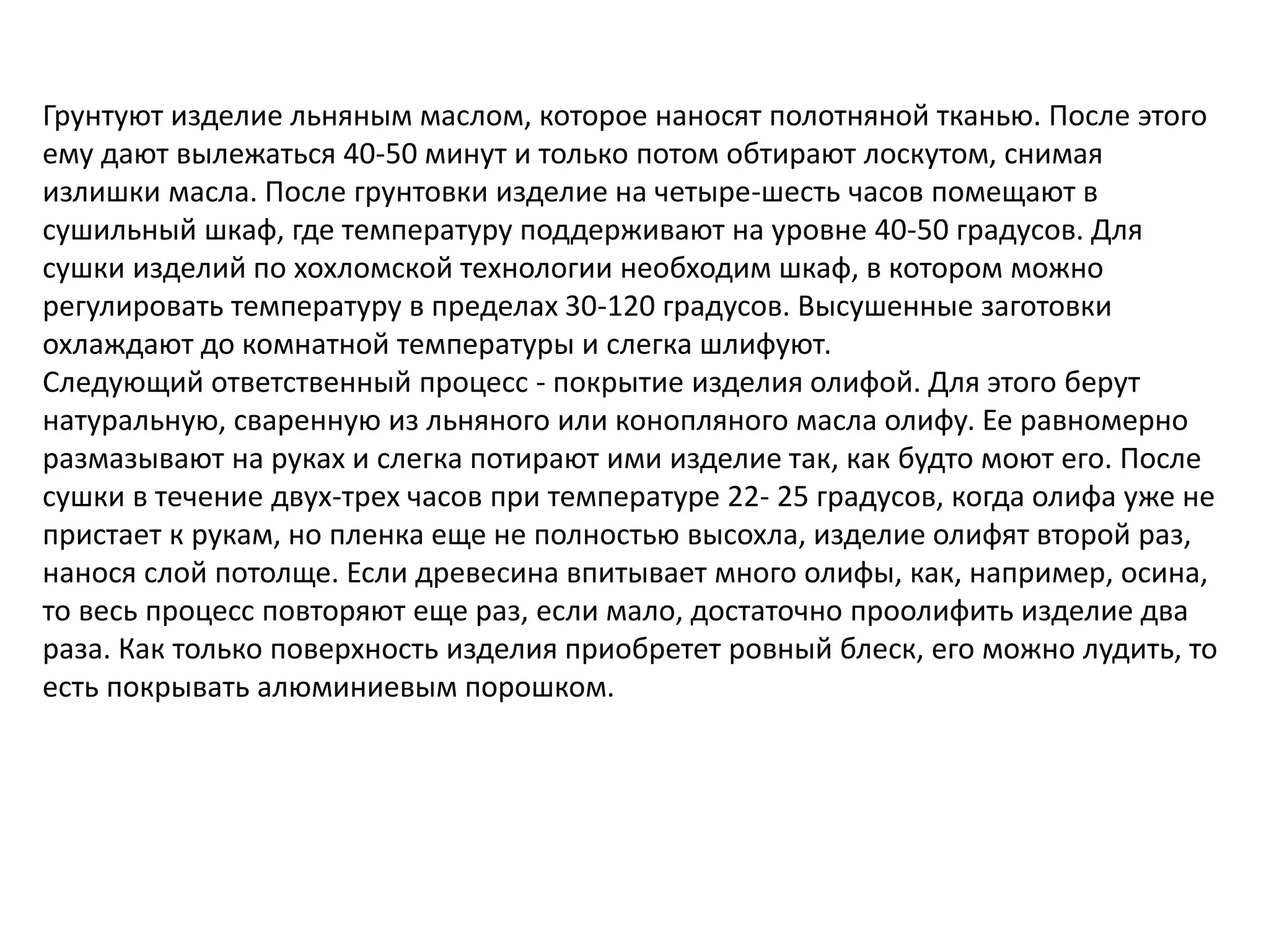 Грунтуют изделие льняным маслом, которое наносят полотняной тканью. После этого
ему дают вылежаться 40-50 минут и только потом обтирают лоскутом, снимая
излишки масла. После грунтовки изделие на четыре-шесть часов помещают в
сушильный шкаф, где температуру поддерживают на уровне 40-50 градусов. Для
сушки изделий по хохломской технологии необходим шкаф, в котором можно
регулировать температуру в пределах 30-120 градусов. Высушенные заготовки
охлаждают до комнатной температуры и слегка шлифуют.
Следующий ответственный процесс - покрытие изделия олифой. Для этого берут
натуральную, сваренную из льняного или конопляного масла олифу. Ее равномерно
размазывают на руках и слегка потирают ими изделие так, как будто моют его. После
сушки в течение двух-трех часов при температуре 22- 25 градусов, когда олифа уже не
пристает к рукам, но пленка еще не полностью высохла, изделие олифят второй раз,
нанося слой потолще. Если древесина впитывает много олифы, как, например, осина,
то весь процесс повторяют еще раз, если мало, достаточно проолифить изделие два
раза. Как только поверхность изделия приобретет ровный блеск, его можно лудить, то
есть покрывать алюминиевым порошком.
 