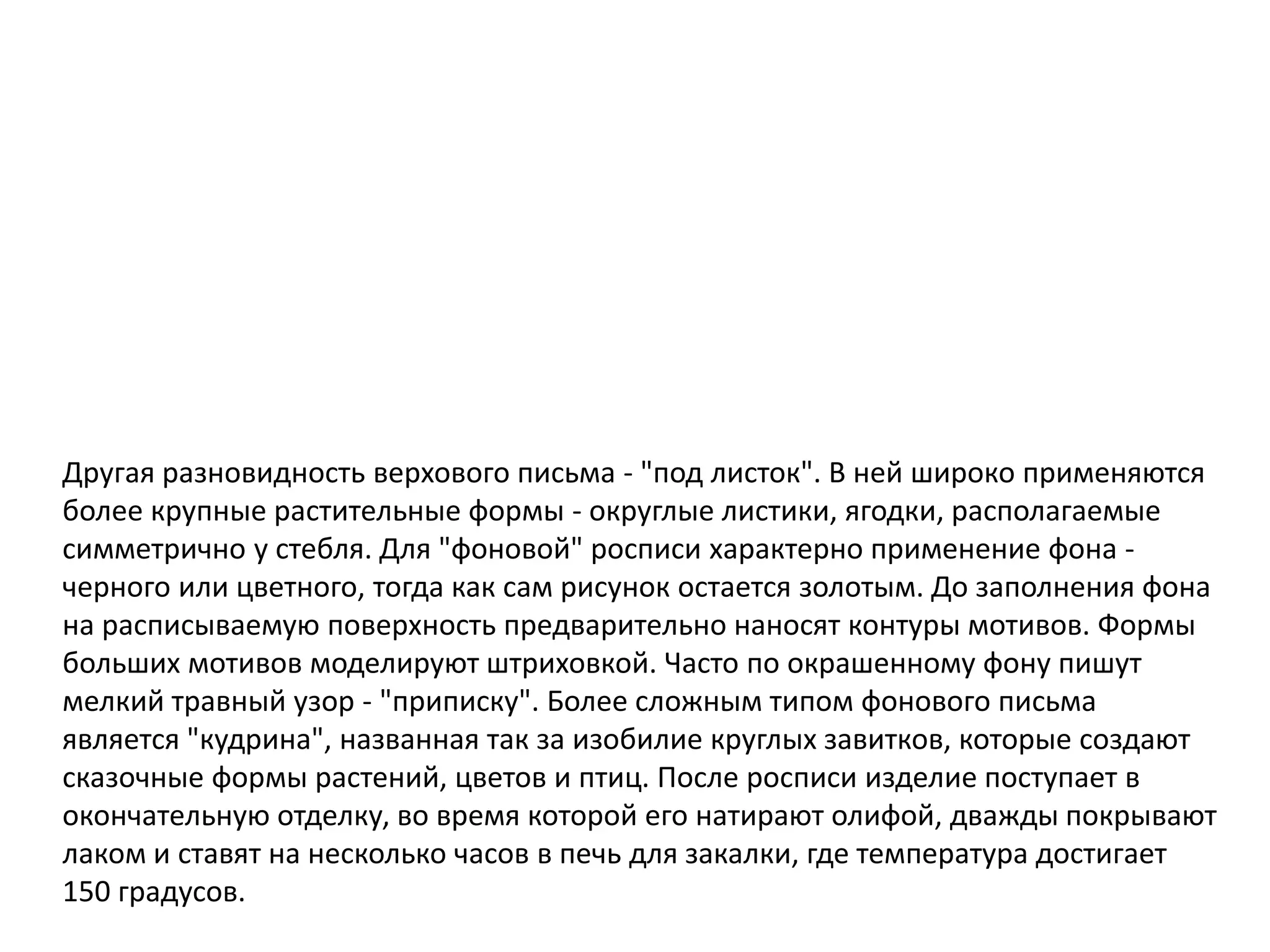 Другая разновидность верхового письма - "под листок". В ней широко применяются
более крупные растительные формы - округлые листики, ягодки, располагаемые
симметрично у стебля. Для "фоновой" росписи характерно применение фона -
черного или цветного, тогда как сам рисунок остается золотым. До заполнения фона
на расписываемую поверхность предварительно наносят контуры мотивов. Формы
больших мотивов моделируют штриховкой. Часто по окрашенному фону пишут
мелкий травный узор - "приписку". Более сложным типом фонового письма
является "кудрина", названная так за изобилие круглых завитков, которые создают
сказочные формы растений, цветов и птиц. После росписи изделие поступает в
окончательную отделку, во время которой его натирают олифой, дважды покрывают
лаком и ставят на несколько часов в печь для закалки, где температура достигает
150 градусов.
 