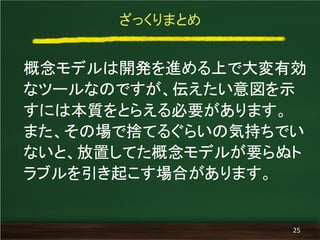 ざっくりまとめ
概念モデルは開発を進める上で大変有効
なツールなのですが、伝えたい意図を示
すには本質をとらえる必要があります。
また、その場で捨てるぐらいの気持ちでい
ないと、放置してた概念モデルが要らぬト
ラブルを引き起こす場合があります。
25
 