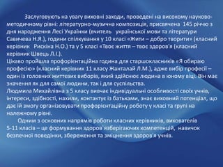 Заслуговують на увагу виховні заходи, проведені на високому науково-
методичному рівні: літературно-музична композиція, присвячена 145 річчю з
дня народження Лесі Українки (вчитель української мови та літератури
Савичева Н.Я.), години спілкування у 10 класі «Жити – добро творити» (класний
керівник Рискіна Н.О.) та у 5 класі «Твоє життя – твоє здоров′я (класний
керівник Швець Л.І.).
Цікаво пройшла профорієнтаційна година для старшокласників «Я обираю
професію» (класний керівник 11 класу Жанталай Л.М.), адже вибір професії –
один із головних життєвих виборів, який здійснює людина в юному віці. Він має
значення як для самої людини, так і для суспільства.
Людмила Михайлівна з 5 класу вивчає індивідуальні особливості своїх учнів,
інтереси, здібності, нахили, контактує із батьками, знає виховний потенціал, що
дає їй змогу організовувати профорієнтаційну роботу у класі та групі на
належному рівні.
Одним з основних напрямів роботи класних керівників, вихователів
5-11 класів – це формування здоров`язберігаючих компетенцій, навичок
безпечної поведінки, збереження та зміцнення здоров'я учнів.
 