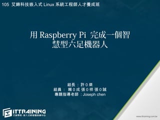 用 Raspberry Pi 完成一個智
慧型六足機器人
組長 : 許 0 桀
組員 : 賴 0 成 張 0 祥 張 0 誠
專題指導老師 : Joseph chen
105 艾鍗科技嵌入式 Linux 系統工程師人才養成班
 