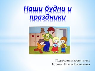Подготовила воспитатель
Петрова Наталья Васильевна
Наши будни и
праздники
 