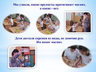 Дети достали скрепки из воды, не замочив рук.
Им помог магнит.
Мы узнали, какие предметы притягивает магнит,
а какие - нет.
 