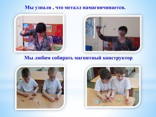 Мы узнали , что металл намагничивается.
Мы любим собирать магнитный конструктор
 