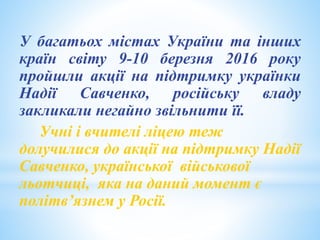 У багатьох містах України та інших
країн світу 9-10 березня 2016 року
пройшли акції на підтримку українки
Надії Савченко, російську владу
закликали негайно звільнити її.
Учні і вчителі ліцею теж
долучилися до акції на підтримку Надії
Савченко, української військової
льотчиці, яка на даний момент є
політв’язнем у Росії.
 