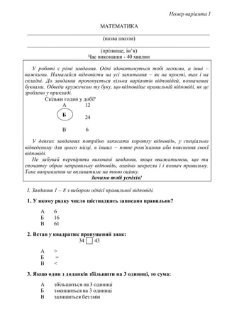 Номер варіанта 1
МАТЕМАТИКА
____________________________________________________________________
(назва школи)
____________________________________________________________________
(прізвище, ім’я)
Час виконання - 40 хвилин
У роботі є різні завдання. Одні здаватимуться тобі легкими, а інші –
важкими. Намагайся відповісти на усі запитання – як на прості, так і на
складні. До завдання пропонується кілька варіантів відповідей, позначених
буквами. Обведи кружечком ту буку, що відповідає правильній відповіді, як це
зроблено у прикладі.
Скільки годин у добі?
А 12
24
В 6
У деяких завданнях потрібно записати коротку відповідь, у спеціально
відведеному для цього місці, в інших – повне розв’язання або пояснення своєї
відповіді.
Не забувай перевіряти виконані завдання, якщо вважатимеш, що ти
спочатку обрав неправильну відповідь, охайно закресли ї і познач правильну.
Таке виправлення не впливатиме на твою оцінку.
Зичимо тобі успіхів!
І. Завдання 1 – 8 з вибором однієї правильної відповіді.
1. У якому рядку число шістнадцять записано правильно?
А 6
Б 16
В 61
2. Встав у квадратик пропущений знак:
34 43
А >
Б =
В <
3. Якщо один з доданків збільшити на 3 одиниці, то сума:
А збільшиться на 3 одиниці
Б зменшиться на 3 одиниці
В залишиться без змін
Б
 