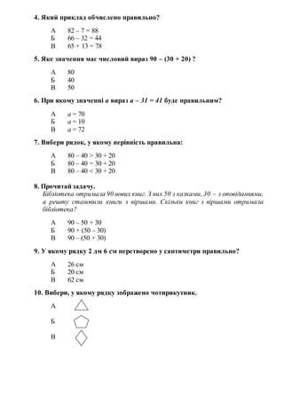 4. Який приклад обчислено правильно?
А 82 – 7 = 88
Б 66 – 32 = 44
В 65 + 13 = 78
5. Яке значення має числовий вираз 90 – (30 + 20) ?
А 80
Б 40
В 50
6. При якому значенні а вираз а – 31 = 41 буде правильним?
А а = 70
Б а = 10
В а = 72
7. Вибери рядок, у якому нерівність правильна:
А 80 – 40 > 30 + 20
Б 80 – 40 = 30 + 20
В 80 – 40 < 30 + 20
8. Прочитай задачу.
Бібліотека отримала 90 нових книг. З них 50 з казками, 30 – з оповіданнями,
а решту становили книги з віршами. Скільки книг з віршами отримала
бібліотека?
А 90 – 50 + 30
Б 90 + (50 – 30)
В 90 – (50 + 30)
9. У якому рядку 2 дм 6 см перетворено у сантиметри правильно?
А 26 см
Б 20 см
В 62 см
10. Вибери, у якому рядку зображено чотирикутник.
А
Б
В
 