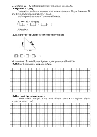 ІІ. Завдання 11 – 12 відкритої форми з короткою відповіддю.
11. Прочитай задачу.
У мами було 100 грн. у магазині вона купила ранець за 30 грн. і пенал за 20
грн. Скільки гривень залишилось у мами?
Закінчи розв’язок задачі і запиши відповідь.
1. 100 – 30 = 70 (грн.)
2. - = ( )
Відповідь: __________
12. Закінчити обчисленняпериметра трикутника:
4 см
5 + + = ( )
ІІІ. Завдання 13 – 16 відкритоїформи з розгорнутою відповіддю.
13. Побудуй квадратза стороною 3 см.
14. Прочитай і розв’яжи задачу.
Татопосадив16 яблунь, а син – на 12 яблунь менше. Скільки разом яблунь
посадили тато і син?
3см
 