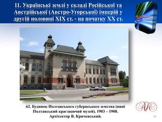 11. Українські землі у складі Російської та
Австрійської (Австро-Угорської) імперій у
другій половині XІХ ст. - на початку ХХ ст.
62. Будинок Полтавського губернського земства (нині
Полтавський краєзнавчий музей). 1903 – 1908.
Архітектор В. Кричевський. 83
 