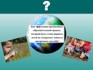 ?
Как эффективно организовать
образовательный процесс,
который будет стимулировать
детей на «открытие» нового и
интересного для себя?
 