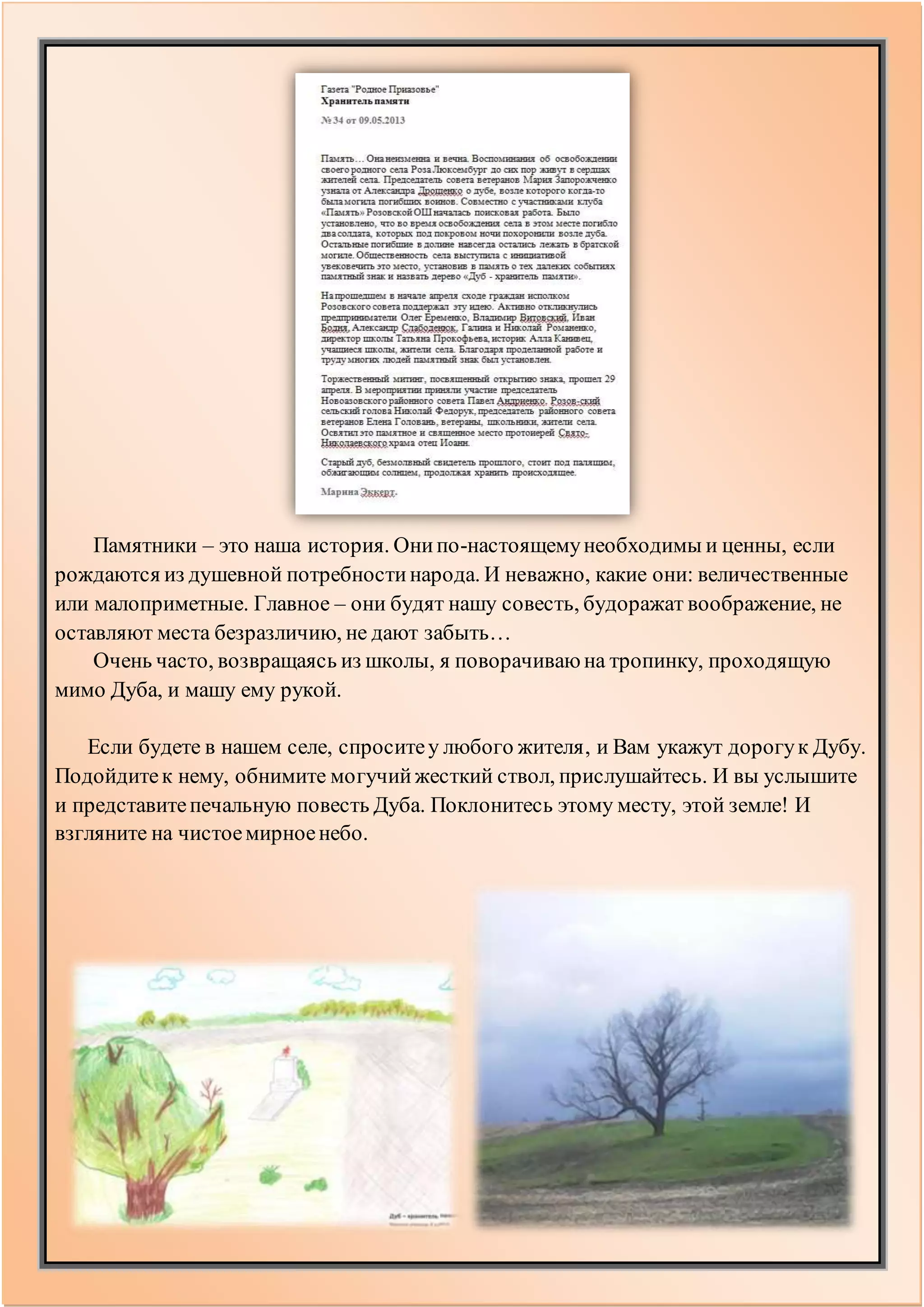 Памятники – это наша история. Онипо-настоящемунеобходимы и ценны, если
рождаются из душевной потребностинарода. И неважно, какие они: величественные
или малоприметные. Главное – они будят нашу совесть, будоражат воображение, не
оставляют места безразличию, не дают забыть…
Очень часто, возвращаясь из школы, я поворачиваюна тропинку, проходящую
мимо Дуба, и машу ему рукой.
Если будете в нашем селе, спроситеу любого жителя, и Вам укажут дорогук Дубу.
Подойдитек нему, обнимите могучийжесткий ствол, прислушайтесь. И вы услышите
и представитепечальную повесть Дуба. Поклонитесь этому месту, этой земле! И
взгляните на чистоемирноенебо.
 