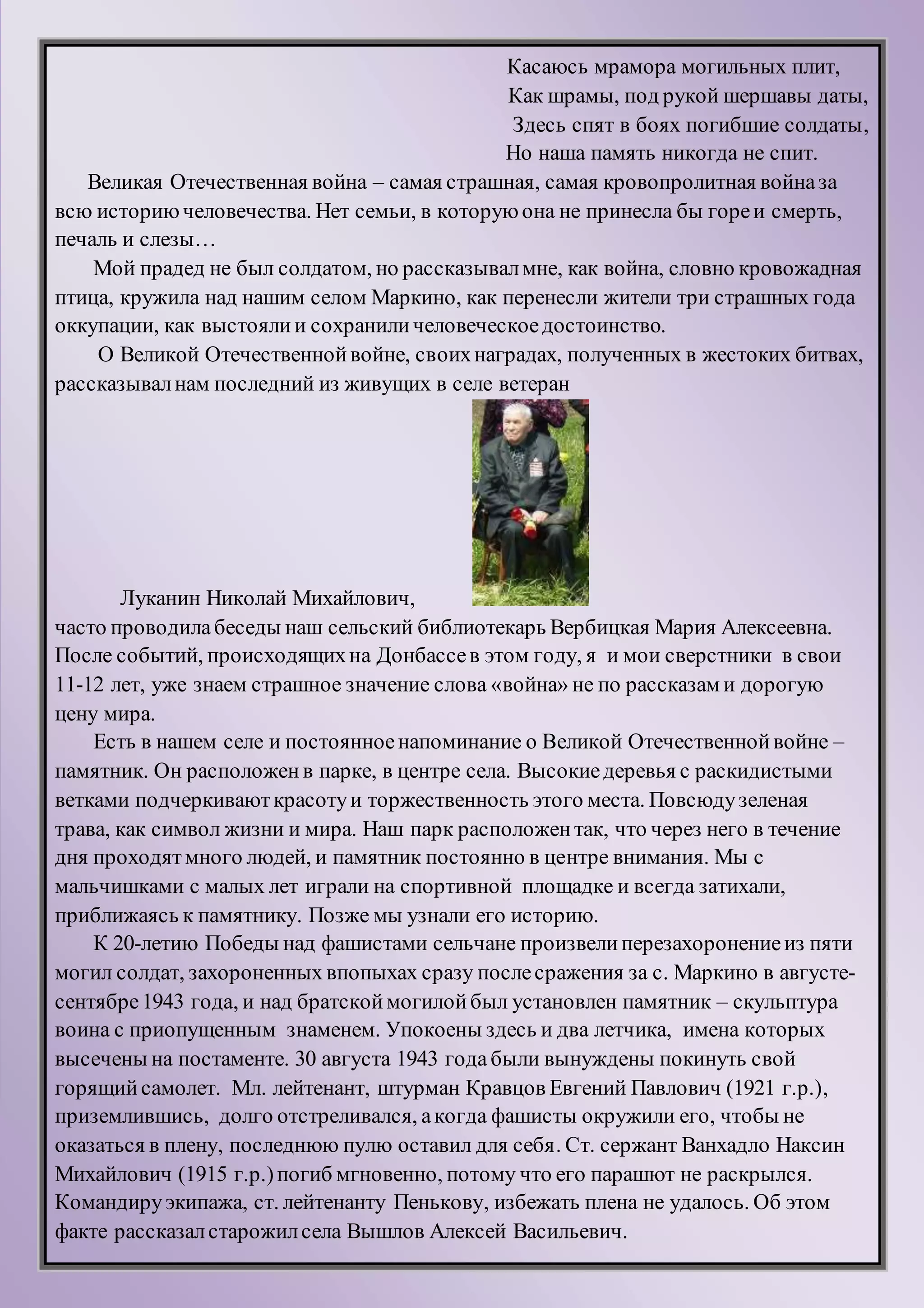 Касаюсь мрамора могильных плит,
Как шрамы, под рукой шершавы даты,
Здесь спят в боях погибшие солдаты,
Но наша память никогда не спит.
Великая Отечественная война – самая страшная, самая кровопролитная войназа
всю историючеловечества. Нет семьи, в которуюона не принесла бы гореи смерть,
печаль и слезы…
Мой прадед не был солдатом, но рассказывалмне, как война, словно кровожадная
птица, кружила над нашим селом Маркино, как перенесли жители три страшных года
оккупации, как выстоялии сохраниличеловеческоедостоинство.
О Великой Отечественнойвойне, своихнаградах, полученных в жестоких битвах,
рассказывалнам последний из живущих в селе ветеран
Луканин Николай Михайлович,
часто проводилабеседы наш сельский библиотекарь Вербицкая Мария Алексеевна.
После событий, происходящихна Донбассев этом году, я и мои сверстники в свои
11-12 лет, уже знаем страшное значение слова «война» не по рассказам и дорогую
цену мира.
Есть в нашем селе и постоянноенапоминание о Великой Отечественнойвойне –
памятник. Он расположенв парке, в центре села. Высокиедеревья с раскидистыми
ветками подчеркиваюткрасотуи торжественность этого места. Повсюдузеленая
трава, как символ жизни и мира. Наш парк расположентак, что через него в течение
дня проходятмного людей, и памятник постоянно в центре внимания. Мы с
мальчишками с малых лет играли на спортивной площадке и всегда затихали,
приближаясь к памятнику. Позже мы узнали его историю.
К 20-летию Победы над фашистами сельчане произвелиперезахоронениеиз пяти
могил солдат, захороненных впопыхах сразу послесражения за с. Маркино в августе-
сентябре1943 года, и над братскоймогилойбыл установлен памятник – скульптура
воина с приопущенным знаменем. Упокоены здесь и два летчика, имена которых
высечены на постаменте. 30 августа 1943 года были вынуждены покинуть свой
горящийсамолет. Мл. лейтенант, штурман Кравцов Евгений Павлович (1921 г.р.),
приземлившись, долго отстреливался, акогда фашисты окружили его, чтобы не
оказаться в плену, последнюю пулю оставил для себя. Ст. сержант Ванхадло Наксин
Михайлович (1915 г.р.)погиб мгновенно, потому что его парашют не раскрылся.
Командируэкипажа, ст. лейтенанту Пенькову, избежать плена не удалось. Об этом
факте рассказалстарожилсела Вышлов Алексей Васильевич.
 