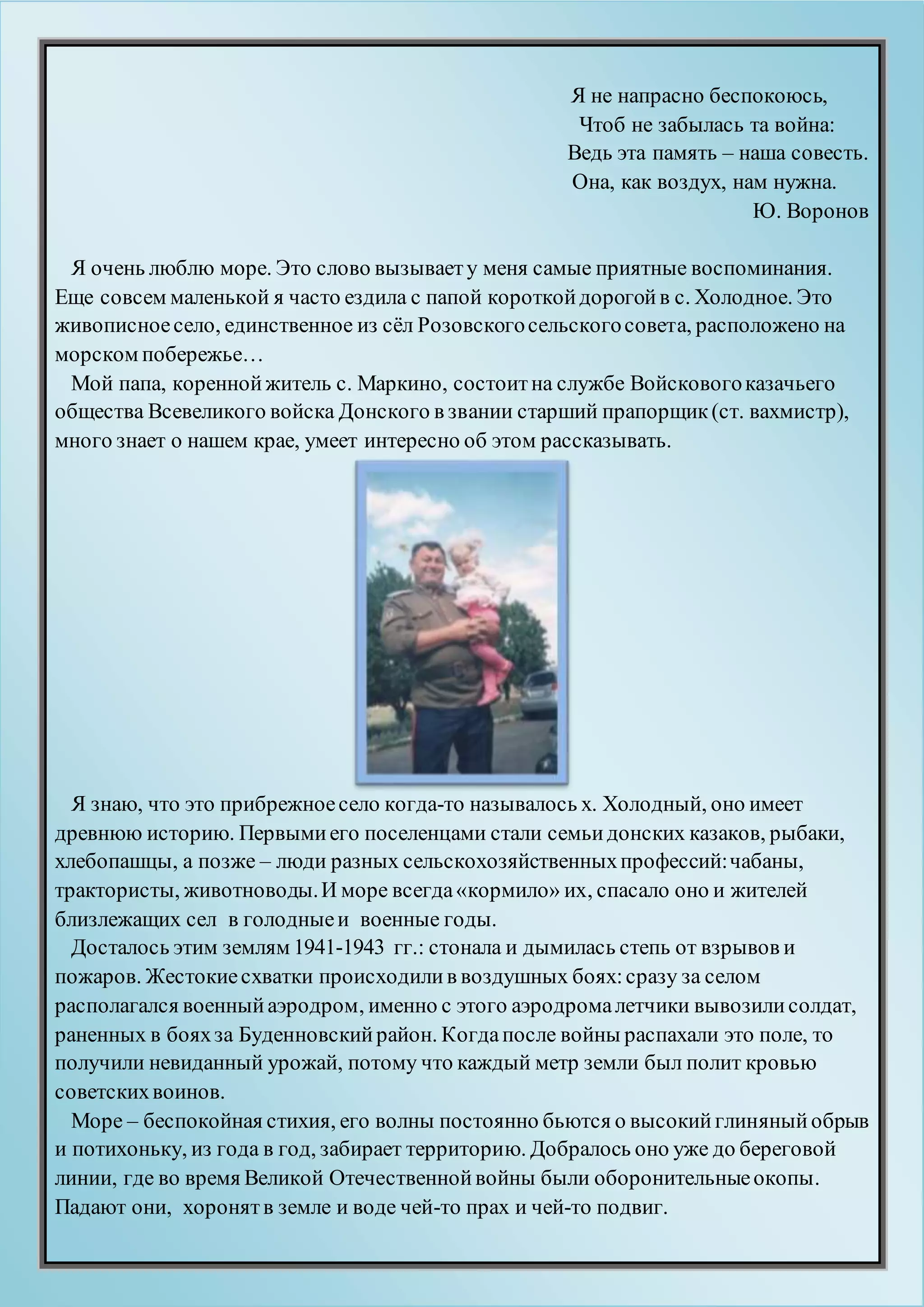 Я не напрасно беспокоюсь,
Чтоб не забылась та война:
Ведь эта память – наша совесть.
Она, как воздух, нам нужна.
Ю. Воронов
Я очень люблю море. Это слово вызываету меня самые приятные воспоминания.
Еще совсем маленькой я часто ездила с папой короткойдорогойв с. Холодное. Это
живописноесело, единственное из сёл Розовскогосельскогосовета, расположено на
морском побережье…
Мой папа, кореннойжитель с. Маркино, состоитна службе Войсковогоказачьего
общества Всевеликого войска Донского в звании старший прапорщик(ст. вахмистр),
много знает о нашем крае, умеет интересно об этом рассказывать.
Я знаю, что это прибрежноесело когда-то называлось х. Холодный, оно имеет
древнюю историю. Первымиего поселенцами стали семьидонских казаков, рыбаки,
хлебопашцы, а позже – люди разных сельскохозяйственныхпрофессий:чабаны,
трактористы, животноводы.И море всегда«кормило» их, спасало оно и жителей
близлежащих сел в голодныеи военные годы.
Досталось этим землям 1941-1943 гг.: стонала и дымилась степь от взрывов и
пожаров. Жестокиесхватки происходилив воздушных боях:сразу за селом
располагался военныйаэродром, именно с этого аэродромалетчики вывозилисолдат,
раненных в бояхза Буденновскийрайон. Когдапосле войны распахали это поле, то
получили невиданный урожай, потому что каждый метр земли был полит кровью
советскихвоинов.
Море – беспокойная стихия, его волны постоянно бьются о высокийглиняный обрыв
и потихоньку, из года в год, забирает территорию. Добралось оно уже до береговой
линии, где во время Великой Отечественнойвойны были оборонительныеокопы.
Падают они, хоронятв земле и воде чей-то прах и чей-то подвиг.
 
