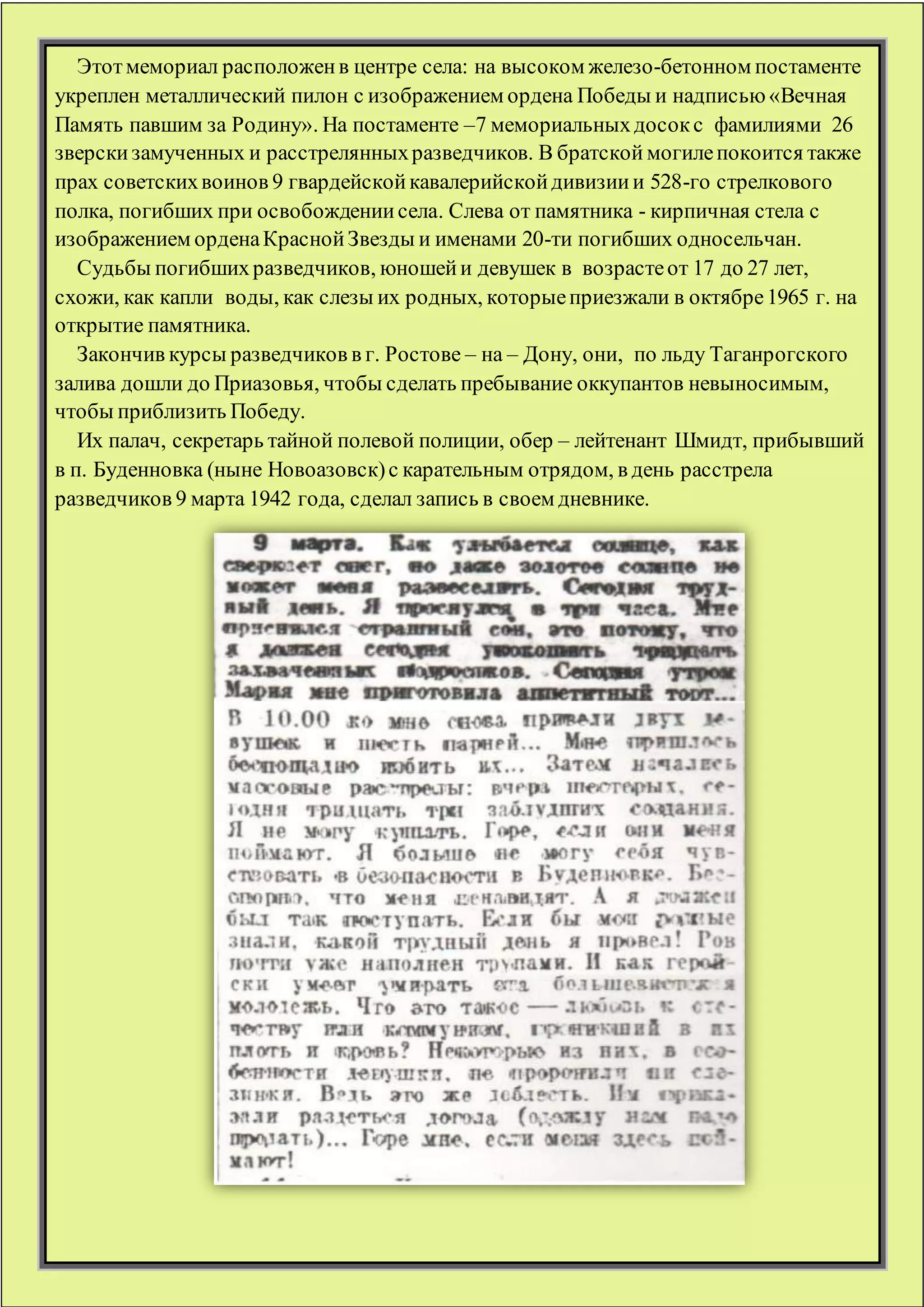 Этотмемориал расположенв центре села: на высоком железо-бетонном постаменте
укреплен металлический пилон с изображением ордена Победы и надписью«Вечная
Память павшим за Родину». На постаменте –7 мемориальныхдосокс фамилиями 26
зверскизамученных и расстрелянныхразведчиков. В братской могилепокоится также
прах советскихвоинов 9 гвардейскойкавалерийскойдивизиии 528-го стрелкового
полка, погибших при освобождениисела. Слева от памятника - кирпичная стела с
изображением орденаКраснойЗвезды и именами 20-ти погибших односельчан.
Судьбы погибшихразведчиков, юношейи девушек в возрастеот 17 до 27 лет,
схожи, как капли воды, как слезы их родных, которыеприезжали в октябре1965 г. на
открытие памятника.
Закончив курсы разведчиков в г. Ростове – на – Дону, они, по льду Таганрогского
залива дошли до Приазовья, чтобы сделать пребывание оккупантов невыносимым,
чтобы приблизить Победу.
Их палач, секретарь тайной полевой полиции, обер – лейтенант Шмидт, прибывший
в п. Буденновка (ныне Новоазовск)с карательным отрядом, в день расстрела
разведчиков 9 марта 1942 года, сделал запись в своем дневнике.
 