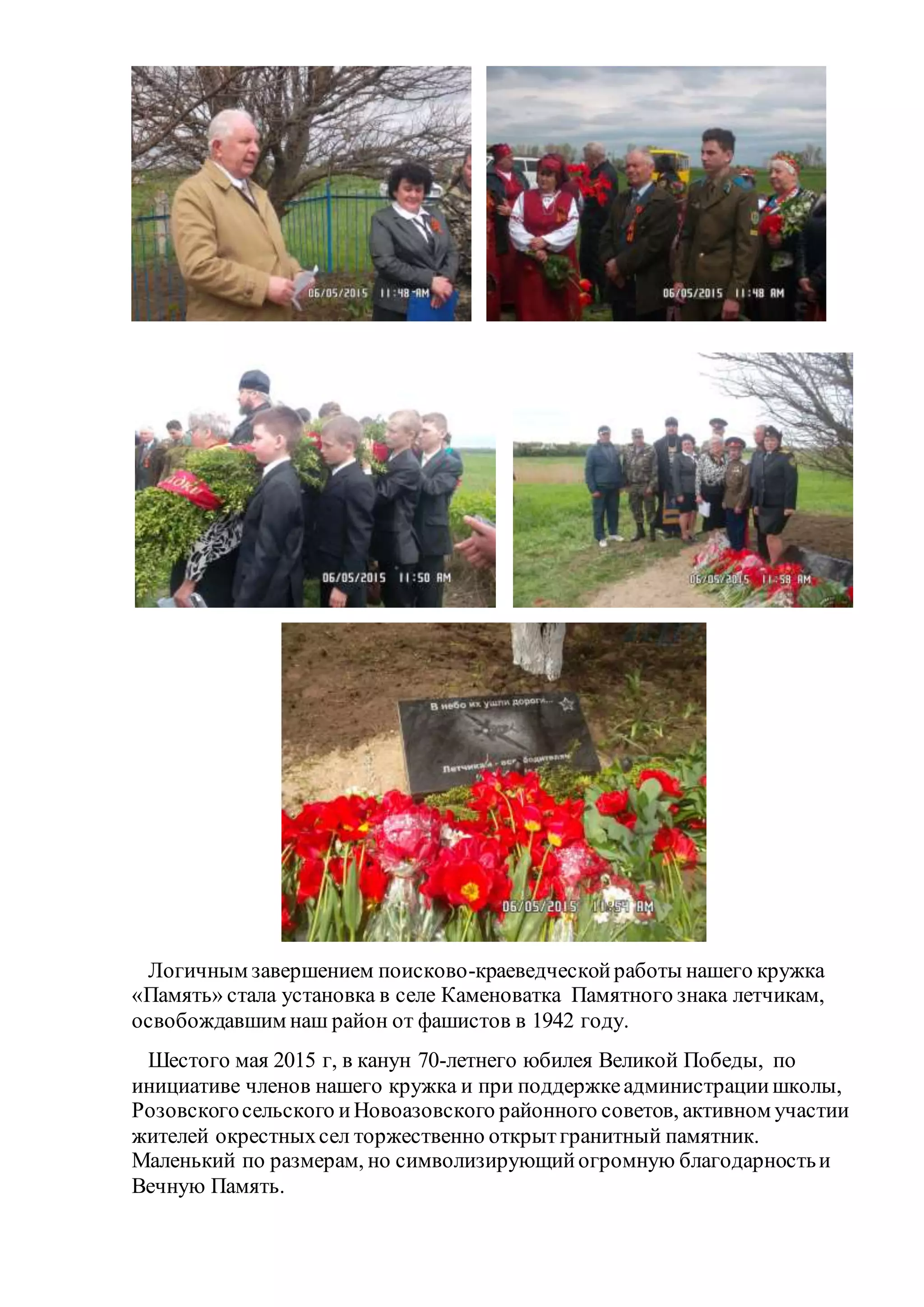 Логичным завершением поисково-краеведческойработы нашего кружка
«Память» стала установка в селе Каменоватка Памятного знака летчикам,
освобождавшим наш район от фашистов в 1942 году.
Шестого мая 2015 г, в канун 70-летнего юбилея Великой Победы, по
инициативе членов нашего кружка и при поддержкеадминистрациишколы,
Розовскогосельского иНовоазовского районного советов, активном участии
жителей окрестныхсел торжественно открытгранитный памятник.
Маленький по размерам, но символизирующийогромную благодарностьи
Вечную Память.
 