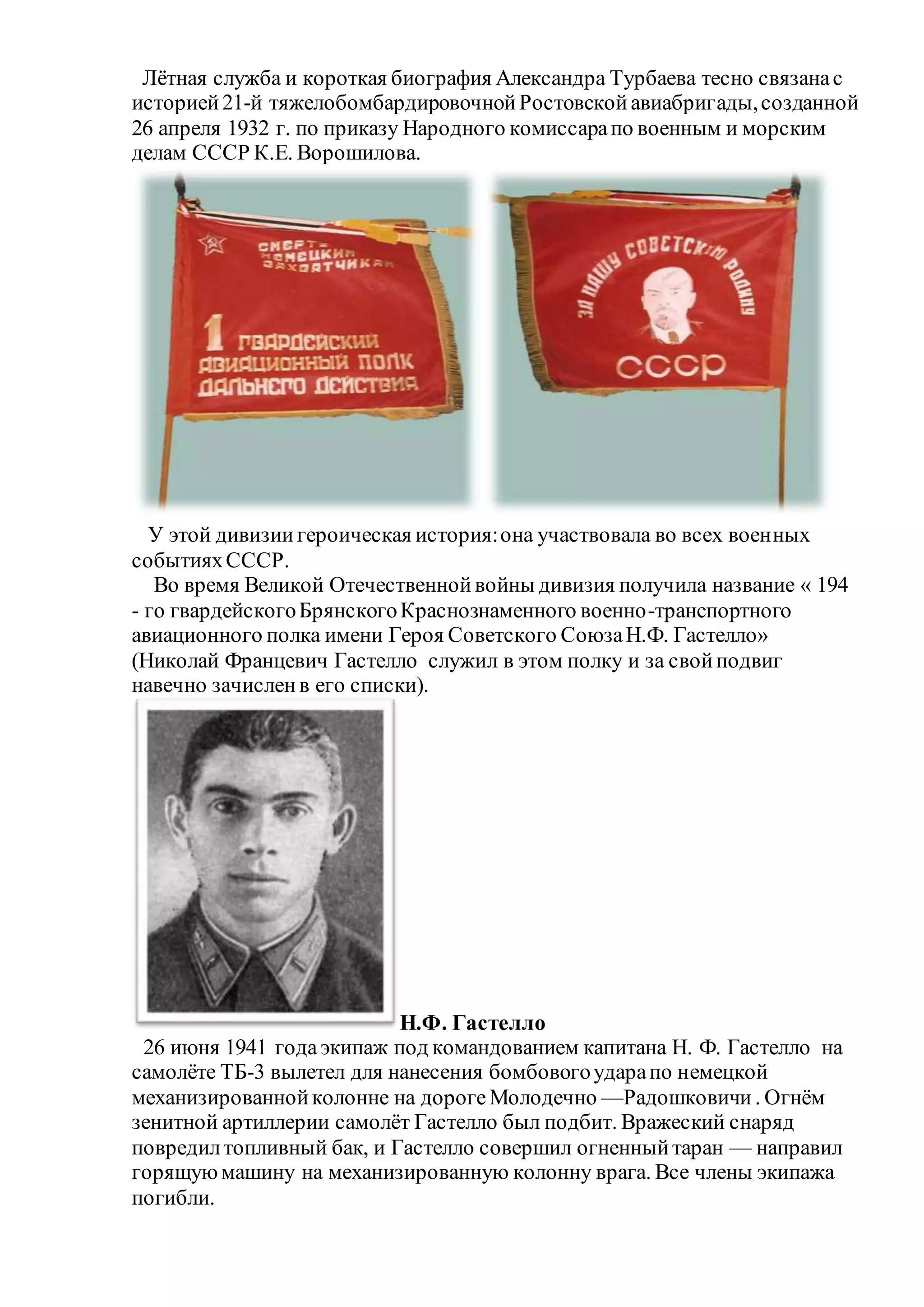 Лётная служба и короткая биография Александра Турбаева тесно связанас
историей21-й тяжелобомбардировочнойРостовскойавиабригады,созданной
26 апреля 1932 г. по приказу Народного комиссарапо военным и морским
делам СССР К.Е. Ворошилова.
У этой дивизиигероическая история:она участвовала во всех военных
событияхСССР.
Во время Великой Отечественнойвойны дивизия получила название « 194
- го гвардейскогоБрянскогоКраснознаменного военно-транспортного
авиационного полка имени Героя Советского СоюзаН.Ф. Гастелло»
(Николай Францевич Гастелло служил в этом полку и за свойподвиг
навечно зачисленв его списки).
Н.Ф. Гастелло
26 июня 1941 годаэкипаж под командованием капитана Н. Ф. Гастелло на
самолёте ТБ-3 вылетел для нанесения бомбовогоударапо немецкой
механизированнойколонне на дорогеМолодечно —Радошковичи . Огнём
зенитной артиллерии самолёт Гастелло был подбит. Вражеский снаряд
повредилтопливный бак, и Гастелло совершил огненныйтаран — направил
горящуюмашину на механизированную колонну врага. Все члены экипажа
погибли.
 