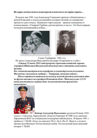 История личности всегдаинтересна вконтексте истории страны…
В начале мая 1941 годаАлександр Семенович приехал в Каменоватку с
женой Клавдией и только родившейся дочерьюЛилией, он планировал
провестиздесь отпуск. Буквально через неделю пришла телеграмма от
командования:«ТоварищТурбаев, срочноявитесь в часть». Это было первым
сигналом начинающейся войны…
Семья Турбаевых. 1941 год
Из книги Александра Николаевича Боднара «О времени и о себе» :
«Утром 22 июня 1941года прозвучал пронзительныйвой сирены.
Аэродром Шайковка (Калужской области)стал готовить самолетык
вылету.
Все экипаживыстроилина аэродроме, и командир полка полковник
Филипповс волнением сообщил – Товарищи, началась война!..
После короткогомитинга посигналузеленой ракетысамолетыодин
за другим вылетел на аэродром Осиповичи (близ Минска)и уже 22-23
июня участвовали в первых боях по уничтожению вражеских
самолетов.»
Боднар Александр Николаевич,родился24 июня 1918
годав с. Горчична, Харьковской области(Украина). В 1940 году закончил
ХарьковскоеВАУ по специальностиштурман-наблюдатель. В апреле 1941 г.
прибылв 1 ТБАП. Летал на самолете ТБ-3, Ли-2, Ил-12. Вместе с полком
прошел всю Великую Отечественную войну. Он последний ныне живущий
ветеран 1 ТБАП.
 