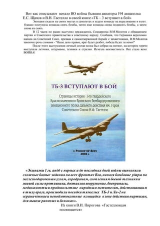 Вот как описывают начало ВО войны бывшие авиаторы 194 авиаполка
Е.С. Щапов и В.Н. Гастелло в своей книге «ТБ – 3 вступают в бой»
«Экипажи1 гв. апдд с первых и до последних дней войны выполняли
сложные боевые задания на всех фронтах Вов, нанося бомбовые удары по
железнодорожным узлам, аэродромам, скоплениям боевой техникии
живой силы противника,доставляя вооружение, боеприпасы,
медикаментыи продовольствие народным мстителям, действовавшим
в тылуврага, производили посадки тяжелых ТБ-3 и Ли-2 на
ограниченныеи неподготовленные площадки взоне действия партизан,
для вывоза раненых и больных».
Из книги В.И. Пирогова «Гастелловцам
посвящается»
 