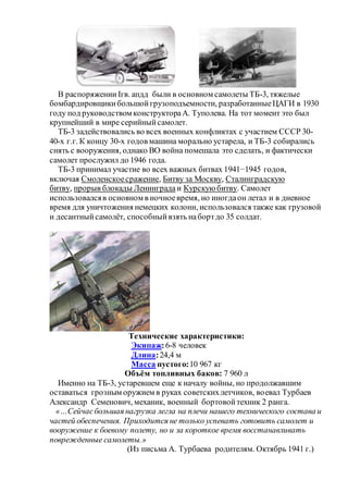В распоряжении Iгв. апдд были в основном самолеты ТБ-3, тяжелые
бомбардировщикибольшойгрузоподъемности, разработанныеЦАГИ в 1930
году под руководством конструктораА. Туполева. На тот момент это был
крупнейший в мире серийныйсамолет.
ТБ-3 задействовались во всех военных конфликтах с участием СССР 30-
40-х г.г. К концу 30-х годов машина морально устарела, и ТБ-3 собирались
снять с вооружения, однако ВО война помешала это сделать, и фактически
самолет прослужил до 1946 года.
ТБ-3 принимал участие во всех важных битвах 1941−1945 годов,
включая Смоленскоесражение, Битву за Москву, Сталинградскую
битву, прорыв блокады Ленинграда и Курскуюбитву. Самолет
использовалсяв основном в ночноевремя, но иногдаон летал и в дневное
время для уничтожения немецких колонн, использовался также как грузовой
и десантныйсамолёт, способныйвзять набортдо 35 солдат.
Технические характеристики:
Экипаж:6-8 человек
Длина:24,4 м
Масса пустого:10 967 кг
Объём топливных баков: 7 960 л
Именно на ТБ-3, устаревшем еще к началу войны, но продолжавшим
оставаться грозным оружием в руках советскихлетчиков, воевал Турбаев
Александр Семенович, механик, военный бортовойтехник 2 ранга.
«…Сейчасбольшая нагрузка легла на плечи нашего технического состава и
частей обеспечения. Приходится не только успевать готовить самолет и
вооружение к боевому полету, но и за короткое время восстанавливать
поврежденные самолеты.»
(Из письма А. Турбаева родителям. Октябрь 1941 г.)
 