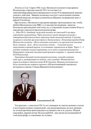 …В ночь со 2 на 3 марта 1942 годас Ногинского военного аэродромав
ПодмосковьестартовалсамолётТБ-3 из состава1-го
тяжелобомбардировочногоавиационного полка 53-й авиационной дивизии
дальнего действия. Машина поднялась в воздух с несколькимитоннами
бомбовойнагрузки, которуюдолжнабыла обрушить на вражеские цели в
районе Смоленска.
При полетах с Ногинского аэродромамаршрутпрокладывался так, чтобы
обойтиМосковскуюзонуПВО, и от мастерства штурмана зависело
безопасноепрохождениеэтой зоны, но, к сожалению, на расстоянии30 км от
аэродромас самолетом произошлакатастрофа.
«…НашТБ-3 с бомбовой нагрузкой налетел на стальной 6-мм трос
аэростата заграждения. Черезнесколько секунд правая плоскость с
четвертымдвигателембыла отрезана этой стальной ниткой. Самолет
загорелся в момент врезания троса в бензосистему. Командир корабля Петр
Шмелев далкоманду: «Всем покинуть самолет!», но времени для спасения
было слишком мало…Всего несколько секунд… Самолет начало
закручивать вправый вираж, и я мгновенно перевалился за борт. Через 2 - 3
секунды выдернул кольцо парашюта, и его купол исправнораспахнулся.
Невероятно сложный спасительный прыжок совершил и правый летчик
Н.П.Подлузский.
Лишившись большей части правой плоскости, самолёт потерял
свой курс и, развернувшись в воздухе, упал в районе Измайловского
парка культуры и отдыха имени И.В.Сталина. Машина окончательно
была уничтожена мощным взрывом.»(Из воспоминанийспасшегося
воздушного стрелка Семена Ивановича Емельяненко)
ЕмельяненкоС.И.
Эта трагедия с самолетом ТБ-3 и его экипажем во многих военных статьях
и источникахназвана «уникальной», она анализировалась на всех уровнях,
но точнойпричины произошедшего установить так и не удалось. Второй
спасшийся, правыйлетчик ПодлузскийН.П., при жизни воспоминанийоб
этой катастрофе, к сожалению, не оставил.
 